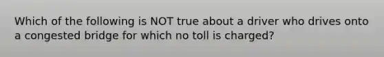 Which of the following is NOT true about a driver who drives onto a congested bridge for which no toll is charged?