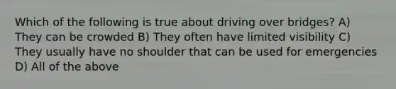 Which of the following is true about driving over bridges? A) They can be crowded B) They often have limited visibility C) They usually have no shoulder that can be used for emergencies D) All of the above