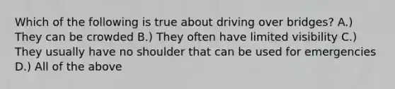 Which of the following is true about driving over bridges? A.) They can be crowded B.) They often have limited visibility C.) They usually have no shoulder that can be used for emergencies D.) All of the above