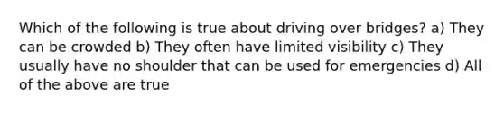 Which of the following is true about driving over bridges? a) They can be crowded b) They often have limited visibility c) They usually have no shoulder that can be used for emergencies d) All of the above are true