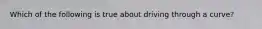 Which of the following is true about driving through a curve?