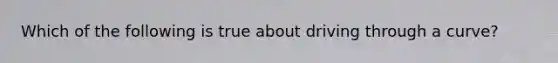 Which of the following is true about driving through a curve?