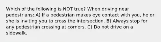 Which of the following is NOT true? When driving near pedestrians: A) If a pedestrian makes eye contact with you, he or she is inviting you to cross the intersection. B) Always stop for any pedestrian crossing at corners. C) Do not drive on a sidewalk.