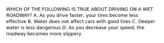 WHICH OF THE FOLLOWING IS TRUE ABOUT DRIVING ON A WET ROADWAY? A. As you drive faster, your tires become less effective B. Water does not affect cars with good tires C. Deeper water is less dangerous D. As you decrease your speed, the roadway becomes more slippery