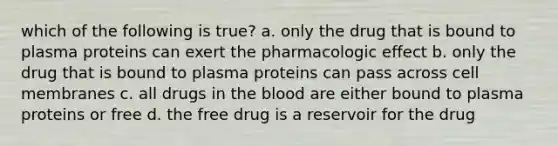 which of the following is true? a. only the drug that is bound to plasma proteins can exert the pharmacologic effect b. only the drug that is bound to plasma proteins can pass across cell membranes c. all drugs in the blood are either bound to plasma proteins or free d. the free drug is a reservoir for the drug