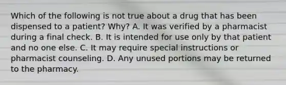 Which of the following is not true about a drug that has been dispensed to a patient? Why? A. It was verified by a pharmacist during a final check. B. It is intended for use only by that patient and no one else. C. It may require special instructions or pharmacist counseling. D. Any unused portions may be returned to the pharmacy.