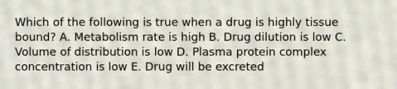 Which of the following is true when a drug is highly tissue bound? A. Metabolism rate is high B. Drug dilution is low C. Volume of distribution is low D. Plasma protein complex concentration is low E. Drug will be excreted