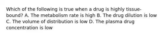 Which of the following is true when a drug is highly tissue-bound? A. The metabolism rate is high B. The drug dilution is low C. The volume of distribution is low D. The plasma drug concentration is low