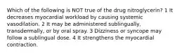 Which of the following is NOT true of the drug nitroglycerin? 1 It decreases myocardial workload by causing systemic vasodilation. 2 It may be administered sublingually, transdermally, or by oral spray. 3 Dizziness or syncope may follow a sublingual dose. 4 It strengthens the myocardial contraction.