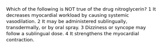 Which of the following is NOT true of the drug nitroglycerin? 1 It decreases myocardial workload by causing systemic vasodilation. 2 It may be administered sublingually, transdermally, or by oral spray. 3 Dizziness or syncope may follow a sublingual dose. 4 It strengthens the myocardial contraction.