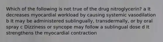 Which of the following is not true of the drug nitroglycerin? a It decreases myocardial workload by causing systemic vasodilation b It may be administered sublingually, transdermally, or by oral spray c Dizziness or syncope may follow a sublingual dose d It strengthens the myocardial contraction