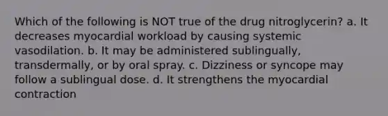 Which of the following is NOT true of the drug nitroglycerin? a. It decreases myocardial workload by causing systemic vasodilation. b. It may be administered sublingually, transdermally, or by oral spray. c. Dizziness or syncope may follow a sublingual dose. d. It strengthens the myocardial contraction