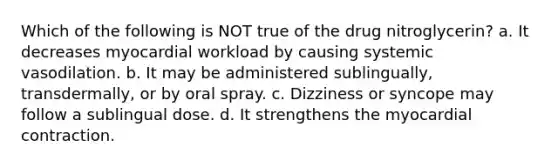 Which of the following is NOT true of the drug nitroglycerin? a. It decreases myocardial workload by causing systemic vasodilation. b. It may be administered sublingually, transdermally, or by oral spray. c. Dizziness or syncope may follow a sublingual dose. d. It strengthens the myocardial contraction.