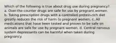 Which of the following is true about drug use during pregnancy? a. Over-the-counter drugs are safe for use by pregnant women. b. Taking prescription drugs with a controlled protein-rich diet greatly reduces the risk of harm to pregnant women. c. All medications that have been tested and proven to be safe on animals are safe for use by pregnant women. d. Central nervous system depressants can be harmful when taken during pregnancy.