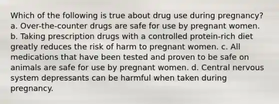 Which of the following is true about drug use during pregnancy? a. Over-the-counter drugs are safe for use by pregnant women. b. Taking prescription drugs with a controlled protein-rich diet greatly reduces the risk of harm to pregnant women. c. All medications that have been tested and proven to be safe on animals are safe for use by pregnant women. d. Central nervous system depressants can be harmful when taken during pregnancy.