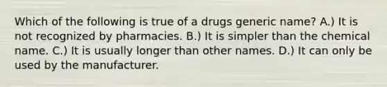 Which of the following is true of a drugs generic name? A.) It is not recognized by pharmacies. B.) It is simpler than the chemical name. C.) It is usually longer than other names. D.) It can only be used by the manufacturer.