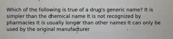 Which of the following is true of a drug's generic name? It is simpler than the chemical name It is not recognized by pharmacies It is usually longer than other names It can only be used by the original manufacturer