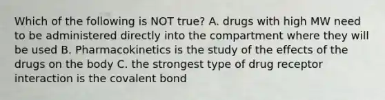 Which of the following is NOT true? A. drugs with high MW need to be administered directly into the compartment where they will be used B. Pharmacokinetics is the study of the effects of the drugs on the body C. the strongest type of drug receptor interaction is the covalent bond