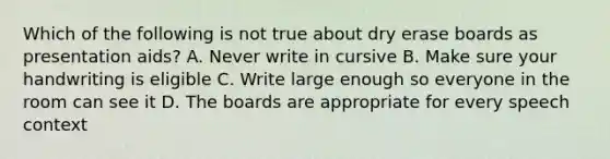 Which of the following is not true about dry erase boards as presentation aids? A. Never write in cursive B. Make sure your handwriting is eligible C. Write large enough so everyone in the room can see it D. The boards are appropriate for every speech context