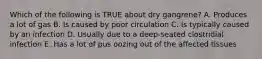 Which of the following is TRUE about dry gangrene? A. Produces a lot of gas B. Is caused by poor circulation C. Is typically caused by an infection D. Usually due to a deep-seated clostridial infection E. Has a lot of pus oozing out of the affected tissues