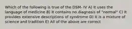 Which of the following is true of the DSM- IV A) It uses the language of medicine B) It contains no diagnosis of "normal" C) It provides extensive descriptions of syndrome D) It is a mixture of science and tradition E) All of the above are correct