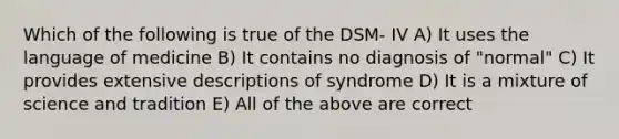 Which of the following is true of the DSM- IV A) It uses the language of medicine B) It contains no diagnosis of "normal" C) It provides extensive descriptions of syndrome D) It is a mixture of science and tradition E) All of the above are correct