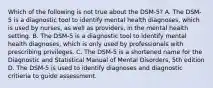 Which of the following is not true about the DSM-5? A. The DSM-5 is a diagnostic tool to identify mental health diagnoses, which is used by nurses, as well as providers, in the mental health setting. B. The DSM-5 is a diagnostic tool to identify mental health diagnoses, which is only used by professionals with prescribing privileges. C. The DSM-5 is a shortened name for the Diagnostic and Statistical Manual of Mental Disorders, 5th edition D. The DSM-5 is used to identify diagnoses and diagnostic critieria to guide assessment.