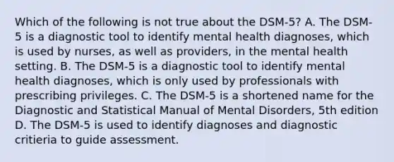 Which of the following is not true about the DSM-5? A. The DSM-5 is a diagnostic tool to identify mental health diagnoses, which is used by nurses, as well as providers, in the mental health setting. B. The DSM-5 is a diagnostic tool to identify mental health diagnoses, which is only used by professionals with prescribing privileges. C. The DSM-5 is a shortened name for the Diagnostic and Statistical Manual of Mental Disorders, 5th edition D. The DSM-5 is used to identify diagnoses and diagnostic critieria to guide assessment.