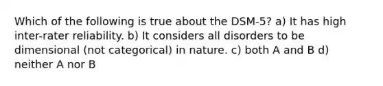 Which of the following is true about the DSM-5? a) It has high inter-rater reliability. b) It considers all disorders to be dimensional (not categorical) in nature. c) both A and B d) neither A nor B