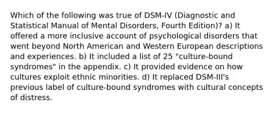 Which of the following was true of DSM-IV (Diagnostic and Statistical Manual of Mental Disorders, Fourth Edition)? a) It offered a more inclusive account of psychological disorders that went beyond North American and Western European descriptions and experiences. b) It included a list of 25 "culture-bound syndromes" in the appendix. c) It provided evidence on how cultures exploit ethnic minorities. d) It replaced DSM-III's previous label of culture-bound syndromes with cultural concepts of distress.