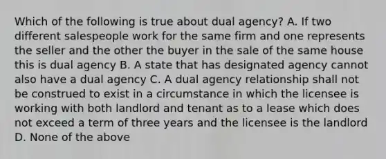 Which of the following is true about dual agency? A. If two different salespeople work for the same firm and one represents the seller and the other the buyer in the sale of the same house this is dual agency B. A state that has designated agency cannot also have a dual agency C. A dual agency relationship shall not be construed to exist in a circumstance in which the licensee is working with both landlord and tenant as to a lease which does not exceed a term of three years and the licensee is the landlord D. None of the above