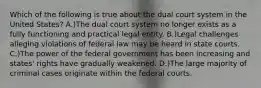 Which of the following is true about the dual court system in the United States? A.)The dual court system no longer exists as a fully functioning and practical legal entity. B.)Legal challenges alleging violations of federal law may be heard in state courts. C.)The power of the federal government has been increasing and states' rights have gradually weakened. D.)The large majority of criminal cases originate within the federal courts.