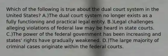 Which of the following is true about the dual court system in the United States? A.)The dual court system no longer exists as a fully functioning and practical legal entity. B.)Legal challenges alleging violations of federal law may be heard in state courts. C.)The power of the federal government has been increasing and states' rights have gradually weakened. D.)The large majority of criminal cases originate within the federal courts.