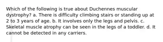 Which of the following is true about Duchennes muscular dystrophy? a. There is difficulty climbing stairs or standing up at 2 to 3 years of age. b. It involves only the legs and pelvis. c. Skeletal muscle atrophy can be seen in the legs of a toddler. d. It cannot be detected in any carriers.