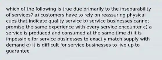 which of the following is true due primarily to the inseparability of services? a) customers have to rely on reassuring physical cues that indicate quality service b) service businesses cannot promise the same experience with every service encounter c) a service is produced and consumed at the same time d) it is impossible for service businesses to exactly match supply with demand e) it is difficult for service businesses to live up to guarantee