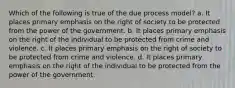 Which of the following is true of the due process model? a. It places primary emphasis on the right of society to be protected from the power of the government. b. It places primary emphasis on the right of the individual to be protected from crime and violence. c. It places primary emphasis on the right of society to be protected from crime and violence. d. It places primary emphasis on the right of the individual to be protected from the power of the government.