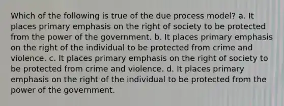 Which of the following is true of the due process model? a. It places primary emphasis on the right of society to be protected from the power of the government. b. It places primary emphasis on the right of the individual to be protected from crime and violence. c. It places primary emphasis on the right of society to be protected from crime and violence. d. It places primary emphasis on the right of the individual to be protected from the power of the government.