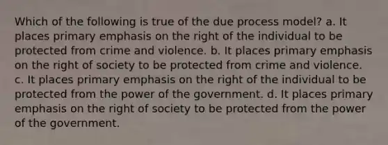 Which of the following is true of the due process model? a. It places primary emphasis on the right of the individual to be protected from crime and violence. b. It places primary emphasis on the right of society to be protected from crime and violence. c. It places primary emphasis on the right of the individual to be protected from the power of the government. d. It places primary emphasis on the right of society to be protected from the power of the government.