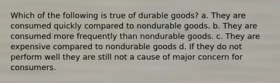 Which of the following is true of durable goods? a. They are consumed quickly compared to nondurable goods. b. They are consumed more frequently than nondurable goods. c. They are expensive compared to nondurable goods d. If they do not perform well they are still not a cause of major concern for consumers.