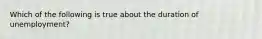 Which of the following is true about the duration of unemployment?