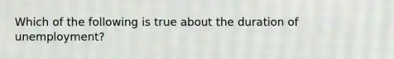 Which of the following is true about the duration of unemployment?