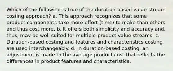 Which of the following is true of the duration-based value-stream costing approach? a. This approach recognizes that some product components take more effort (time) to make than others and thus cost more. b. It offers both simplicity and accuracy and, thus, may be well suited for multiple-product value streams. c. Duration-based costing and features and characteristics costing are used interchangeably. d. In duration-based costing, an adjustment is made to the average product cost that reflects the differences in product features and characteristics.