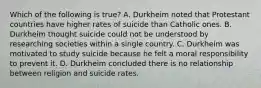 Which of the following is true? A. Durkheim noted that Protestant countries have higher rates of suicide than Catholic ones. B. Durkheim thought suicide could not be understood by researching societies within a single country. C. Durkheim was motivated to study suicide because he felt a moral responsibility to prevent it. D. Durkheim concluded there is no relationship between religion and suicide rates.