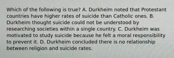 Which of the following is true? A. Durkheim noted that Protestant countries have higher rates of suicide than Catholic ones. B. Durkheim thought suicide could not be understood by researching societies within a single country. C. Durkheim was motivated to study suicide because he felt a moral responsibility to prevent it. D. Durkheim concluded there is no relationship between religion and suicide rates.