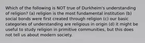 Which of the following is NOT true of Durkheim's understanding of religion? (a) religion is the most fundamental institution (b) social bonds were first created through religion (c) our basic categories of understanding are religious in origin (d) it might be useful to study religion in primitive communities, but this does not tell us about modern society.