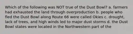 Which of the following was NOT true of the Dust Bowl? a. farmers had exhausted the land through overproduction b. people who fled the Dust Bowl along Route 66 were called Okies c. drought, lack of trees, and high winds led to major dust storms d. the Dust Bowl states were located in the Northwestern part of the