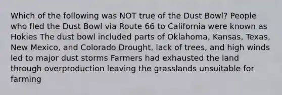 Which of the following was NOT true of the Dust Bowl? People who fled the Dust Bowl via Route 66 to California were known as Hokies The dust bowl included parts of Oklahoma, Kansas, Texas, New Mexico, and Colorado Drought, lack of trees, and high winds led to major dust storms Farmers had exhausted the land through overproduction leaving the grasslands unsuitable for farming