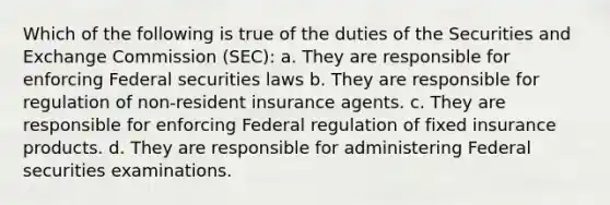 Which of the following is true of the duties of the Securities and Exchange Commission (SEC): a. They are responsible for enforcing Federal securities laws b. They are responsible for regulation of non-resident insurance agents. c. They are responsible for enforcing Federal regulation of fixed insurance products. d. They are responsible for administering Federal securities examinations.