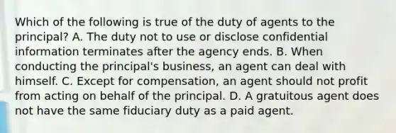 Which of the following is true of the duty of agents to the principal? A. The duty not to use or disclose confidential information terminates after the agency ends. B. When conducting the principal's business, an agent can deal with himself. C. Except for compensation, an agent should not profit from acting on behalf of the principal. D. A gratuitous agent does not have the same fiduciary duty as a paid agent.