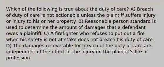 Which of the following is true about the duty of care? A) Breach of duty of care is not actionable unless the plaintiff suffers injury or injury to his or her property. B) Reasonable person standard is used to determine the amount of damages that a defendant owes a plaintiff. C) A firefighter who refuses to put out a fire when his safety is not at stake does not breach his duty of care. D) The damages recoverable for breach of the duty of care are independent of the effect of the injury on the plaintiff's life or profession